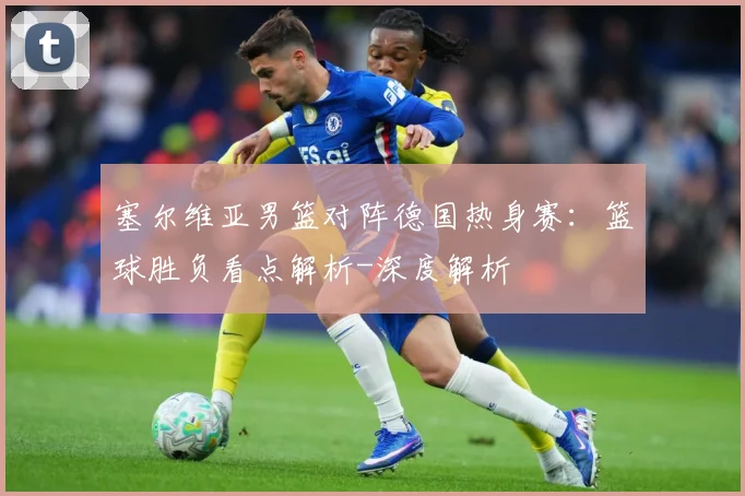 塞尔维亚男篮对阵德国热身赛：篮球胜负看点解析-深度解析