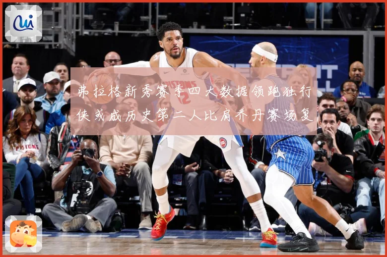弗拉格新秀赛季四大数据领跑独行侠或成历史第二人比肩乔丹赛场复盘-深度解析