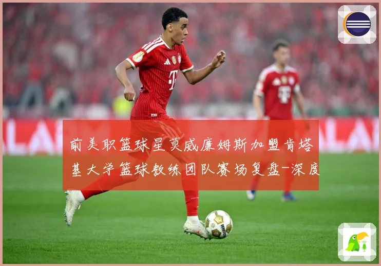 前美职篮球星莫威廉姆斯加盟肯塔基大学篮球教练团队赛场复盘-深度解析