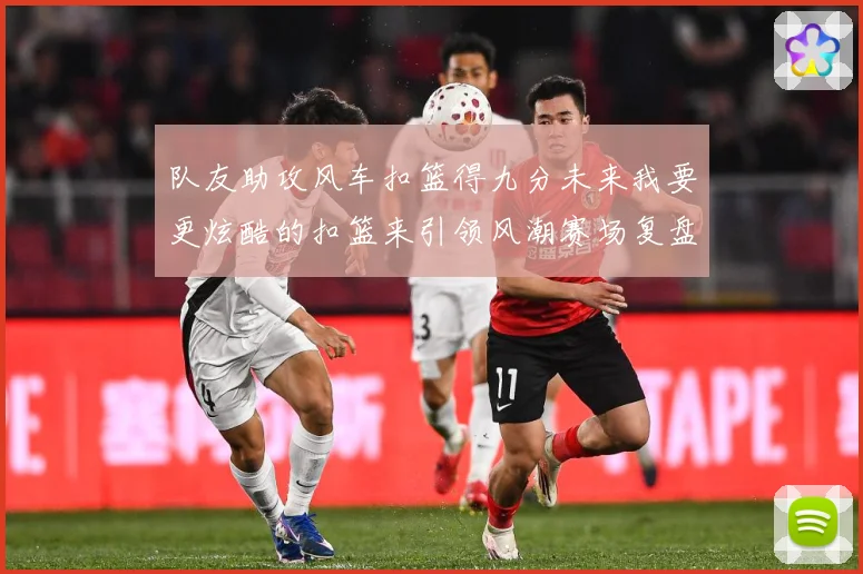 队友助攻风车扣篮得九分未来我要更炫酷的扣篮来引领风潮赛场复盘-深度解析