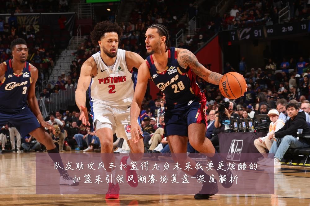 队友助攻风车扣篮得九分未来我要更炫酷的扣篮来引领风潮赛场复盘-深度解析